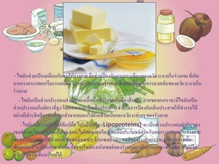 - ไขมันช่วยเป็นเสมือนกันชนให้ร่างกายคือช่วยป้ องกันการกระเทือนของอวัยวะภายในร่างกายที่เกิด
จากแรงกระแทกหรือการเคลื่อนไหวอย่างแรงของร่างกายซึ่งคอยป้ องกันการบาดเจ็บของอวัยวะภายใน
ร่างกาย
- ไขมันเป็นส่วนประกอบสาคัญของเนื้อเยื่อประสาทนั่นคือเส้นประสาทของคนเราจะมีไขมันเป็น
ส่วนประกอบในอัตราที่สูงโดยเฉพาะจะหุ้มเส้นประสาทช่วยในการป้ องกันเส้นประสาทให้ทางานได้
อย่างมีประสิทธิภาพเมื่อถูกสั่งจากสมองไปยังกล้ามเนื้อและอวัยวะต่างๆของร่างกาย
- ไขมันเมื่อรวมกับโปรตีนก็คือไลโปโปรตีน (Lipoproteins) จะเป็นส่วนประกอบสาคัญของ
เซลล์ต่างๆโดยเฉพาะผนังเซลล์และไมโตคอนเดรียส่วนนี้มีประโยชน์สาหรับคนเรามากเพราะร่างกาย
ของเราประกอบเป็นตัวตนด้วยเซลล์หลายๆล้านเซลล์ และเซลล์ของร่างกายเราจะผลิตทุกวันเพื่อ
ซ่อมแซมส่วนที่สึกหรอนั่นคือ ถ้าขาดไขมันผนังเซลล์ของร่างกายเราก็จะอ่อนแอเซลล์ที่ตายไปก็ไม่
สามารถสร้างขึ้นมาใหม่ได้
 