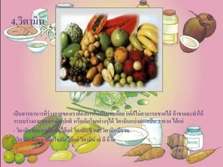 4.วิตามิน
เป็นสารอาหารที่ร่างกายของเราต้องการในปริมาณน้อย แต่ก็ไม่สามารถขาดได้ ถ้าขาดจะทาให้
ระบบร่างกายของเราผิดปกติ หรือเกิดโรคต่างๆได้ วิตามินแบ่งออกเป็น 2 พวก ได้แก่
- วิตามินที่ละลายในน้า ได้แก่ วิตามินซี และวิตามินบีรวม
- วิตามินที่ละลายในไขมัน ได้แก่ วิตามิน เอ ดี อี เค
 