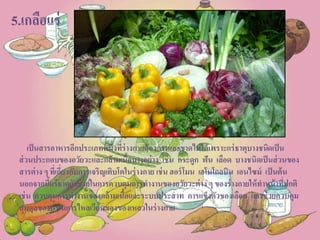 5.เกลือแร่
เป็นสารอาหารอีกประเภทหนึ่งที่ร่างกายต้องการและขาดไม่ได้เพราะแร่ธาตุบางชนิดเป็น
ส่วนประกอบของอวัยวะและกล้ามเนื้อบางอย่าง เช่น กระดูก ฟัน เลือด บางชนิดเป็นส่วนของ
สารต่าง ๆ ที่เกี่ยวกับการเจริญเติบโตในร่างกาย เช่น ฮอร์โมน เฮโมโกลบิน เอนไซม์ เป็นต้น
นอกจากนี้แร่ธาตุยังช่วยในการควบคุมการทางานของอวัยวะต่าง ๆ ของร่างกายให้ทาหน้าที่ปกติ
เช่น ควบคุมการทางานของกล้ามเนื้อและระบบประสาท การแข็งตัวของเลือด และช่วยควบคุม
สมดุลของน้าในการไหลเวียนของของเหลวในร่างกาย
 