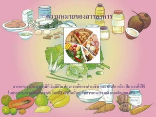 ความหมายของสารอาหาร
สารอาหาร เป็น สารเคมีที่ สิ่งมีชีวิต ต้องการเพื่อการดารงชีพ และ เติบโต หรือ เป็น สารที่ที่ใช้
ในกระบวนการสร้างและสลาย โดยที่สิ่งมีชีวิตนั้นจะรับสารอาหารจากสิ่งแวดล้อมของมัน
 