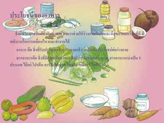 ประโยชน์ของอาหาร
สิ่งมีชีวิตทุกชนิดต้องกินอาหาร อาหารช่วยให้ร่างกายเติบโตและมีสุขภาพอนามัยที่ดี มี
พลังงานในการเคลื่อนไหวและทางานได้
อาหาร คือ สิ่งที่รับประทานเข้าสู่ร่างกายแล้ว ก่อให้เกิดประโยชน์ต่อร่างกาย
สารอาหารคือ สิ่งที่มีคุณค่าในอาหารซึ่งมีประโยชน์ต่อร่างกาย สารอาหารแบ่งเป็น 5
ประเภท ได้แก่ โปรตีน คาร์โบไฮเดรต วิตามิน เกลือแร่ ไขมัน
 