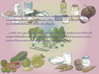 3. ซ่อมแซมส่วนต่าง ๆ ที่สึกหรอของร่างกายส่วนต่าง ๆของร่างกายต้องทางานอยู่เสมอทาให้เกิดการสึก
หรอและเสื่อมสลายไปอาหารจะช่วยซ่อมแซมส่วนที่สึกหรอของอวัยวะต่างๆ ให้ทางานได้ปกติอาจมี
การสร้างเนื้อหนังเพิ่มขึ้นมาบ้างทาให้อ้วนขึ้นแต่ไม่สูงขึ้น
4. ทาให้ส่วนต่าง ๆของร่างกายทางานได้ตามปกติอวัยวะต่าง ๆ ของร่างกายต้องการอาหารไปบารุงให้
เจริญเติบโตได้เต็มที่มีสภาพสมบูรณ์แข็งแรงเพื่อที่จะทางานได้ตามหน้าที่ถ้าร่างกายขาดอาหารอวัยวะ
บางส่วนจะไม่สามารถทางานได้ตามปกติหรือเกิดโรคได้เช่นโรคคอพอกเป็นต้น
 