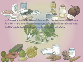 5. สร้างความต้านทานโรคให้แก่ร่างกาย เมื่อกินอาหารทีมีประโยชน์ สะอาดและเพียงพอกับความ
ต้องการของร่างกาย จะทาให้ร่างกายแข็งแรง สมบูรณ์ จิตใจ ก็สดชื่นแจ่มใส ย่อมมีความต้านทาน
โรคได้ดีหรือถ้าเจ็บป่ วยก็มีอาการไม่รุนแรงมากนัก นอกจากนี้ยังช่วยป้ องกันโรค
 