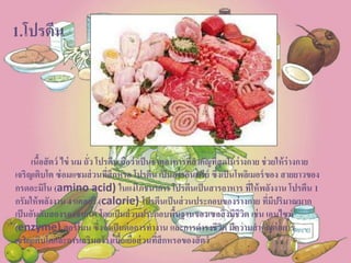 1.โปรตีน
เนื้อสัตว์ ไข่ นม ถั่ว โปรตีน ถือว่าเป็นธาตุอาหารที่สาคัญที่สุดในร่างกาย ช่วยให้ร่างกาย
เจริญเติบโต ซ่อมแซมส่วนที่สึกหรอ โปรตีน เป็นสารอินทรีย์ ซึ่งเป็นโพลิเมอร์ของ สายยาวของ
กรดอะมิโน (amino acid) ในแง่โภชนาการ โปรตีนเป็นสารอาหาร ที่ให้พลังงาน โปรตีน 1
กรัมให้พลังงาน 4 แคลอรี (calorie) โปรตีนเป็นส่วนประกอบของร่างกาย ที่มีปริมาณมาก
เป็นอันดับสองรองจากน้า โดยเป็นส่วนประกอบพื้นฐานของเซลสิ่งมีชีวิต เช่น เอนไซม์
(enzyme) ฮอร์โมน ซึ่งจาเป็นต่อการทางาน และการดารงชีวิต มีความสาคัญต่อการ
เจริญเติบโตและการเสริมสร้างเนื้อเยื่อส่วนที่สึกหรอของสัตว์
 