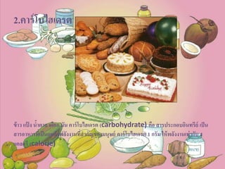 2.คาร์โบไฮเดรต
ข้าว แป้ ง น้าตาล เผือก มัน คาร์โบไฮเดรต (carbohydrate) คือ สารประกอบอินทรีย์ เป็น
สารอาหารที่เป็นแหล่งพลังงานที่สาคัญของมนุษย์ คาร์โบไฮเดรต 1 กรัม ให้พลังงานเท่ากับ 4
แคลอรี (calorie)
 