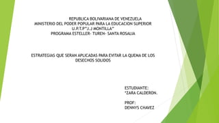 REPUBLICA BOLIVARIANA DE VENEZUELA 
MINISTERIO DEL PODER POPULAR PARA LA EDUCACION SUPERIOR 
U.P.T.P”J.J MONTILLA” 
PROGRAMA ESTELLER- TUREN- SANTA ROSALIA 
ESTRATEGIAS QUE SERAN APLICADAS PARA EVITAR LA QUEMA DE LOS 
DESECHOS SOLIDOS 
ESTUDIANTE: 
*ZARA CALDERON. 
PROF: 
DENNYS CHAVEZ 
 