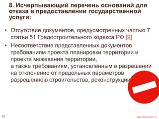 8. Исчерпывающий перечень оснований для 
отказа в предоставлении государственной 
услуги: 
• Отсутствие документов, предусмотренных частью 7 
статьи 51 Градостроительного кодекса РФ [9] 
• Несоответствие представленных документов 
требованиям проекта планировки территории и 
проекта межевания территории, 
а также требованиям, установленным в разрешении 
на отклонение от предельных параметров 
разрешенною строительства, реконструкции 
10 http://do.e-mfc.ru 
 