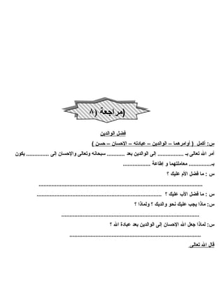 فضل ا لوالدين 
س: أكمل ( أوامرهم ا – ا لوالدين – عبادته – ا لحسان – حسن ) 
أمر ال تعالى بـ ................ إلى الوالدين بعد ........... سبحانه وتعالى والحسان إلى .............. يكون 
بـ.............. معاملتهما و إطاعة ................. 
س : ما فضل الم عليك ؟ 
..................................................................................................... 
س : ما فضل الب عليك ؟ ............................................................................. 
س: ماذا يجب عليك نحو والديك ؟ ولماذا ؟ 
..................................................................................... 
س: لماذا جعل ال الحسان إلى الوالدين بعد عبادة  ال ؟ 
................................................................................. 
قال ا ل ت عالى 
((ممرا راججععةة (( ٨٨ 
 