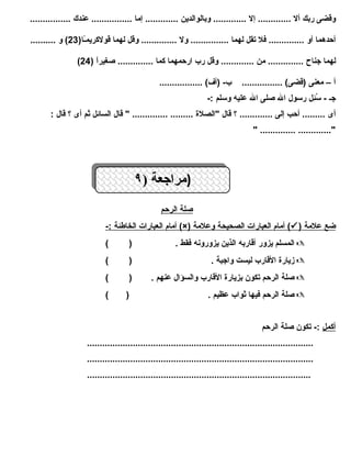 وقضى ربك أل ............. إل ............. وبالوالدين ............. إما ................ عندك ................ 
أحدهما أو .............. فل تقل لهما ............... ول .............. وقل لهما قولكريمـًاا( 23 ) و .......... 
( لهما جناح .............. من ............. وقل رب ارحمهما كما .............. صغيراًا ( 24 
أ – معنى (قضى) ................ ب- (أف) ................. 
جـ - سُئئِل ل رسول ال صلى ال عليه وسلم :- 
أى ......... أحب إلى ............. ؟ قال "الصلة  ......... .............. " قال السائل ثم أى ؟ قال : 
" .............. ............." 
((ممرا راججععةة (( ٩٩ 
صلة ا لرحم 
أمام ا لعبارات ا لخاطئة :- (×) أمام ا لعبارات ا لصحيحة وعلمة (  ) ضع علمة 
المسلم يزور أقاربه الذين يزورونه فقط . ( )  
زيارة  القارب ليست واجبة . ( )  
صلة الرحم تكون بزيارة  القارب والسؤال عنهم . ( )  
صلة الرحم فيها ثواب عظيم . ( )  
أكمل :- تكون صلة الرحم 
......................................................................................... 
......................................................................................... 
........................................................................................ 
 