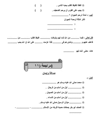 الفظ الغليظ القلب يحبه الناس . ( ) Ä 
يجب على القوى أن يرحم الضعيف . ( ) Ä 
أجب :- لماذا نرحم الحيوان ؟ ........................ 
اذكر أمثلة لرحمة الحيوان 
.................................... o 
.................................... o 
قال ت عالى : فبما ............ من ال لنت لهم ولوكنت .............. غليظ القلب ............. من .............. 
فاعف عنهم و ........... وشاورهم فى ............ فإذا عزمت ........... على ال إن ال يحب ............. 
هات معنى لنت لهم ............... 
صداقة وإيمان 
أكمل :- 
محمد صلى ال عليه وسلم هو .................... Ä 
................... أول من أسلم من الرجال . Ä 
................... أول من أسلم من الصبيان . Ä 
................... أول من أسلم من النساء . Ä 
................. مؤذن الرسول صلى ال عليه وسلم . Ä 
اتصف أبو بكر بصفات حميدة قربته من السلم  ................ ، .................. ، Ä 
................. 
((ممرا راججععةة (( ١١١١ 
 