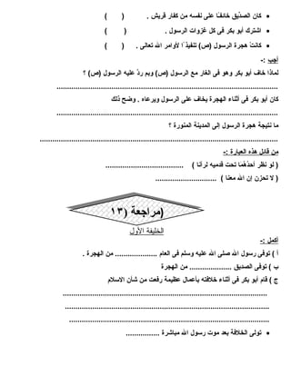 كان الصدِّيق خائفـً ا على نفسه من كفار قريش . ( ) · 
اشترك أبو بكر فى كل غزوات الرسول . ( ) · 
كانتْ  هجرة الرسولِ  (ص) تنفيذ ا لوامر ال تعالى . ( ) · 
أجب :- 
لماذا خاف أبو بكر وهو فى الغار مع الرسول (ص) وبم ردَّ عليه الرسول (ص) ؟ 
......................................................................................................... 
كان أبو بكر فى أثناء الهجرة يخاف على الرسول ويرعاه . وضح ذلك 
......................................................................................................... 
ما نتيجة هجرة الرسول إلى المدينة المنورة ؟ 
................................................................................................................. 
من قائل هذه ا لعبارة :- 
( لو نظر أحدُمَهُمَمَا ا تحت قدميه لرآنا ) ..................................... 
( ل تحزن إن ال معنا ) ............................. 
((ممرا راججععةة (( ١١٣٣ 
ا لخليفة ا لولل 
أ كمل :- 
أ ) توفى رسول ال صلى ال عليه وسلم فى العام  .................... من الهجرة . 
ب ) توفى الصديق .................... من الهجرة 
ج ) قام  أبو بكر فى أثناء خلفته بأعمال عظيمة رفعت من شأن السلم  
................................................................................................. 
................................................................................................. 
............................................................................................... 
تولى الخلفة بعد موت رسول ال مباشرة ................ · 
 