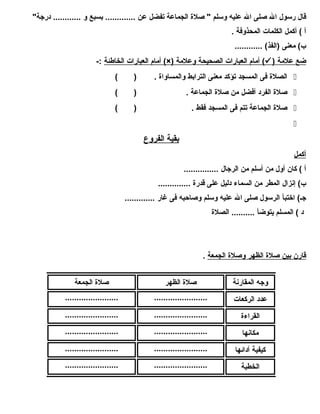 قال رسول ال صلى ال عليه وسلم " صلة الجماعة تفضل عن ............. بسبع و ............ درجة" 
أ ) أكمل الكلمات المحذوفة . 
ب) معنى (الفذ) ............ 
أمام  ا لعبارات ا لخاطئة :- (×) أمام  ا لعبارات ا لصحيحة وعلمة (  ) ضع علمة 
الصلة فى المسجد تؤكد معنى الترابط والمساواة . ( )  
صلة الفرد أفضل من صلة الجماعة . ( )  
صلة الجماعة تتم فى المسجد فقط . ( )  
 
ب قية ا لفروع 
أكمل 
أ ) كان أول من أسلم من الرجال ............... 
ب) إنزال المطر من السماء دليل على قدرة .............. 
جـ) اختبأ الرسول صلى ال عليه وسلم وصاحبه فى غار ............. 
د ) المسلم يتوضأ .......... الصلة 
قارن ب ين صلة ا لظهر وصلة ا لجمعة . 
وجه المقارنة صلة الظهر صلة الجمعة 
عدد الركعات ....................... ....................... 
القراءة ....................... ....................... 
مكانها ....................... ....................... 
كيفية أدائها ....................... ....................... 
الخطبة ....................... ....................... 
 