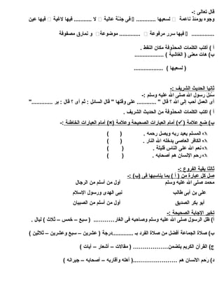 قال تعالى :- 
فيها عين  ل ........... فيها لغيية  فى جنـّةة عالية  ............ لسعيها  وجوه يومئذ ناعمة 
و نمارق مصفوفة  موضوعة .............  فيها سرر مرفوعة  .............. 
أ ) أكتب الكلمات المحذوفة مكان النقط . 
ب) هات معنى ( الغاشية ) .................. 
( لسعيها ) .................. 
ث اني ا ا لحديث ا لشريف :- 
سُئِلَلَ ر رسول ال صلى ال عليه وسلم :- 
أى العمل أحب إلى ال ؟ قال " ............ على وقتها " قال السائل : ثم أى ؟ قال : بر ............." 
أ ) اكتب الكلمات المحذوفة من الحديث الشريف . 
أمام ا لعبارات ا لخاطئة :- (×) أمام ا لعبارات ا لصحيحة وعلمة (  ) ب) ضع علمة 
المسلم يعبد ربه ويصل رحمه . ( )  
الكافر العاصى يدخله ال النار . ( )  
نعم ال على الناس قليلة . ( )  
رحم النسان هم أصحابه . ( )  
ث الثا ب قية ا لفروع :- 
صل كل عبارة من ( أ ) بما ي ناسبه ا فى (ب) :- 
محمد صلى ال عليه وسلم أول من أسلم من الرجال 
على بن أبى طالب نبى الهدى ورسول السلم 
أبو بكر الصديق أول من أسلم من الصبيان 
ت خير ا لجابة ا لصحيحة :- 
أ) ظل الرسول صلى ال عليه وسلم وصاحبه فى الغار……….. ( سبع – خمس – ثلث  ) ليال . 
ب) صلة الجماعة أفضل من صلة الفرد بـ .............درجة ( عشرين – سبع وعشرين – ثلثين ) 
ج) القرآن الكريم يتضمن……………… ( مقالت – أشعار – آيات ) 
د) رَ رحم النسان هم …………………..( أهله وأقاربه – أصحابه – جيرانه ) 
 