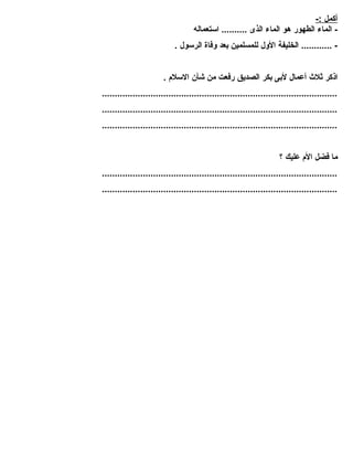 أ كمل :- 
- الماء الطهور هو الماء الذى .......... استعماله 
- ............ الخليفة الول للمسلمين بعد وفاة الرسول . 
اذكر ثلث  أعمال لبى بكر الصديق رفعت من شأن السلم . 
............................................................................................ 
............................................................................................ 
............................................................................................ 
ما فضل الم عليك ؟ 
............................................................................................ 
............................................................................................ 

