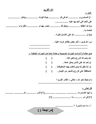 ا ل ا لكريم 
أ كمل :- 
أ ) المسلم يرى .............. ال فى كل ............... حوله فيزداد ................ ويشكر ................. 
على النعم التى أنعم بها عليه ................... 
ب) ال أعطاك ................ وجعل لك ............... تبصر بهما و ................ تأكل به و ................. 
تتحدث به . 
جـ) إن ................ ال على النسان كثيرة . 
س: ال كريم – اذكر بعض مظاهر كرمه علينا . 
............................. ........................... 
............................. ........................... 
أمام ا لعبارات ا لخاطئة :- (×) أمام ا لعبارات ا لصحيحة وعلمة (  ) ضع علمة 
ال وهب لنا الزرع والخير كله . ( ) 
إن نعم ال على الناس يمكن عدها . ( ) 
إن ال خلق لنا يدين لنعذب بهما المخلوقات . ( ) 
المحافظة على الزرع والشجر من اليمان . ( ) 
ما واجبك نحو ال – تعالى – القادر الكريم ؟ 
............................................................................. 
قال ت عالى :- 
يا أيها النسان ما ............... ............... ...............( ٦) الذى ............... فـ.............. ............ 
( ٧) فى أى ............ ما .......................... ( ٨ ) 
أ – ما اسم السورة ؟ ......................... 
((ممررااججععةة (( ٤٤ 
 