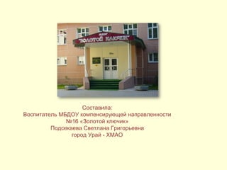 Составила: 
Воспитатель МБДОУ компенсирующей направленности 
№16 «Золотой ключик» 
Подсекаева Светлана Григорьевна 
город Урай - ХМАО 
