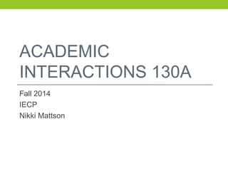 ACADEMIC 
INTERACTIONS 130A 
Fall 2014 
IECP 
Nikki Mattson 
 