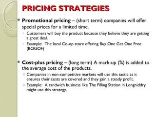PPRRIICCIINNGG SSTTRRAATTEEGGIIEESS 
Promotional pricing – (short term) companies will offer 
special prices for a limited time. 
◦ Customers will buy the product because they believe they are getting 
a great deal. 
◦ Example: The local Co-op store offering Buy One Get One Free 
(BOGOF) 
Cost-plus pricing – (long term) A mark-up (%) is added to 
the average cost of the products. 
o Companies in non-competitive markets will use this tactic as it 
ensures their costs are covered and they gain a steady profit. 
o Example: A sandwich business like The Filling Station in Longniddry 
might use this strategy. 
 