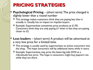 PPRRIICCIINNGG SSTTRRAATTEEGGIIEESS 
Psychological Pricing – (short term) The price charged is 
slightly lower than a round number 
This strategy makes customers think they are paying less than it 
actually is. Usually has an impact on impulse buyers. 
Example: Supermarkets sometimes price products at £1.95. 
Consumers think they are only paying £1 when in fact they are paying 
closer to £2. 
Loss leaders – (short term) A product will be advertised at 
a very low price for a limited time. 
This strategy is usually used by supermarkets to entice consumers into 
the shop. The hope consumers will by additional items while in store. 
Example: Supermarkets may price the latest big title DVD at a 
ridiculously low price. The hope is consumers might buy popcorn etc. 
while they are there. 
 