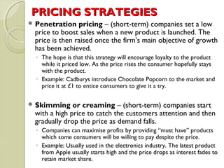 PPRRIICCIINNGG SSTTRRAATTEEGGIIEESS 
Penetration pricing – (short-term) companies set a low 
price to boost sales when a new product is launched. The 
price is then raised once the firm’s main objective of growth 
has been achieved. 
◦ The hope is that this strategy will encourage loyalty to the product 
while it priced low. As the price rises the consumer hopefully stays 
with the product. 
◦ Example: Cadburys introduce Chocolate Popcorn to the market and 
price it at £1 to entice consumers to give it a try. 
Skimming or creaming – (short-term) companies start 
with a high price to catch the customers attention and then 
gradually drop the price as demand falls. 
◦ Companies can maximise profits by providing “must have” products 
which some consumers will be willing to pay despite the price. 
◦ Example: Usually used in the electronics industry. The latest product 
from Apple usually starts high and the price drops as interest fades to 
retain market share. 
 