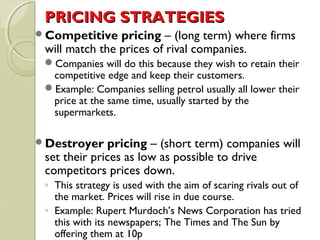 PPRRIICCIINNGG SSTTRRAATTEEGGIIEESS 
Competitive pricing – (long term) where firms 
will match the prices of rival companies. 
Companies will do this because they wish to retain their 
competitive edge and keep their customers. 
Example: Companies selling petrol usually all lower their 
price at the same time, usually started by the 
supermarkets. 
Destroyer pricing – (short term) companies will 
set their prices as low as possible to drive 
competitors prices down. 
◦ This strategy is used with the aim of scaring rivals out of 
the market. Prices will rise in due course. 
◦ Example: Rupert Murdoch’s News Corporation has tried 
this with its newspapers; The Times and The Sun by 
offering them at 10p 
 