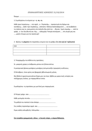 ΕΠΑΝΑΛΗΠΤΙΚΕΣ ΑΣΚΗΣΕΙΣ 31/10/2014 
Όνομα: …………………………………………………………………………………………………… 
1. Συμπληρώνω το κείμενο με -ε, -αι, -ει. 
Κάθε πρωί πηγαίνουμ….. στο σχολ….ο . Περπατάμ….. προσεκτικά στο δρόμο και κοιτάζουμ…..καλά πριν περάσουμ….απέναντι. Κάποια παιδιά βαριούντ…… να κουβαλούν τις τσάντες και τις ακουμπούν στο πεζούλι έξω από την ….θουσα. Εμείς περνάμ…… από το γραφ….ο του διευθυντή και λέμ…… καλημέρα. Ύστερα στεκόμαστ…… στη σειρά μας και ……μαστε έτοιμοι για την προσευχή! 
2. Βρίσκω τα ρήματα στο παραπάνω κείμενο και τα γράφω όλα στο εγώ (α΄ πρόσωπο) 
εγώ 
3. Υπογραμμίζω τα επίθετα στις προτάσεις 
Σε μακρινές χώρες οι άνθρωποι μένουν σε ξύλινα σπίτια. 
Η μεσογειακή φώκια μονάχους-μονάχους αντιμετωπίζει τρομερούς κινδύνους. 
Ο Οκτώβριος είναι κρύος και βροχερός φθινοπωρινός μήνας. 
Θα ήθελα το χριστουγεννιάτικο δώρο μου να είναι βιβλίο με μαγευτικές ιστορίες και πολύχρωμες εικόνες με παραμυθένια τοπία. 
Συμπληρώνω τις προτάσεις με μια δική μου παρομοίωση 
Ο Πέτρος τρέχει σαν…………………………………………….. 
Κάθε μεσημέρι πεινάω …………………………………………….. 
Τα μαλλιά του παππού είναι άσπρα …………………………………… 
Στις σκάλες περπατάμε αργά σαν ………………………………………….. 
Είμαι καλός κολυμβητής. Κολυμπάω …………………………………………… 
Στο τετράδιο γραμματικής κλίνω : o λευκός τοίχος , η άγρια θάλασσα.  