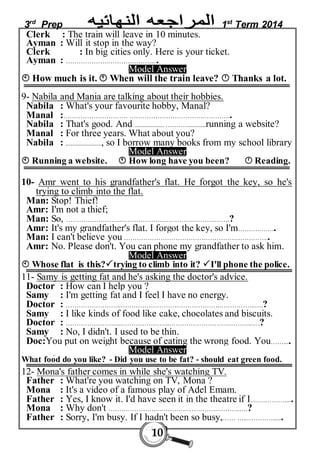 3rd Prep 1st Term 2014 
Clerk : The train will leave in 10 minutes. 
Ayman : Will it stop in the way? 
Clerk : In big cities only. Here is your ticket. 
Ayman : ……………….………………….. . 
Model Answer 
 How much is it.  When will the train leave?  Thanks a lot. 
9- Nabila and Mania are talking about their hobbies. 
Nabila : What's your favourite hobby, Manal? 
Manal :………………………… …………………………….………….. 
Nabila : That's good. And .................. …….…............running a website? 
Manal : For three years. What about you? 
Nabila : ......................, so I borrow many books from my school library 
Model Answer 
 Running a website.  How long have you been?  Reading. 
10- Amr went to his grandfather's flat. He forgot the key, so he's 
10 
trying to climb into the flat. 
Man: Stop! Thief! 
Amr: I'm not a thief; 
Man: So, ……………………..…………………………….……….…….? 
Amr: It's my grandfather's flat. I forgot the key, so I'm……….…….. 
Man: I can't believe you ………………………………………………………….. 
Amr: No. Please don't. You can phone my grandfather to ask him. 
Model Answer 
 Whose flat is this?trying to climb into it? I'll phone the police. 
11- Samy is getting fat and he's asking the doctor's advice. 
Doctor : How can I help you ? 
Samy : I'm getting fat and I feel I have no energy. 
Doctor : ……………………..……………………………………….……………..….? 
Samy : I like kinds of food like cake, chocolates and biscuits. 
Doctor : ……………………..…………………..……………………….………..….? 
Samy : No, I didn't. I used to be thin. 
Doc:You put on weight because of eating the wrong food. You…….... 
Model Answer 
What food do you like? - Did you use to be fat? - should eat green food. 
12- Mona's father comes in while she's watching TV. 
Father : What're you watching on TV, Mona ? 
Mona : It's a video of a famous play of Adel Emam. 
Father : Yes, I know it. I'd have seen it in the theatre if I….…………..... 
Mona : Why don't …………………..……………………….………..….? 
Father : Sorry, I'm busy. If I hadn't been so busy,…… …..…………...... 
 