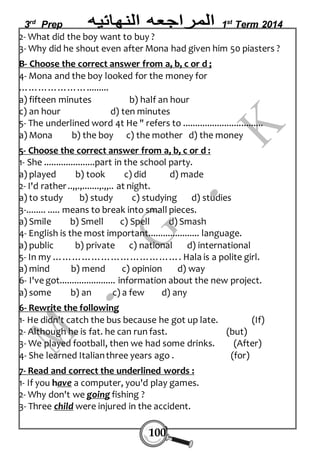 3rd Prep 1st Term 2014 
2- What did the boy want to buy ? 
3- Why did he shout even after Mona had given him 50 piasters ? 
B- Choose the correct answer from a, b, c or d ; 
4- Mona and the boy looked for the money for 
…………………......... 
a) fifteen minutes b) half an hour 
c) an hour d) ten minutes 
5- The underlined word 4t He " refers to ................................. 
a) Mona b) the boy c) the mother d) the money 
5- Choose the correct answer from a, b, c or d : 
1- She .....................part in the school party. 
a) played b) took c) did d) made 
2- I'd rather ..„.,.......,.„.. at night. 
a) to study b) study c) studying d) studies 
3-........ ..... means to break into small pieces. 
a) Smile b) Smell c) Spell d) Smash 
4- English is the most important..................... language. 
a) public b) private c) national d) international 
5- In my …………………………………. Hala is a polite girl. 
a) mind b) mend c) opinion d) way 
6- I've got....................... information about the new project. 
a) some b) an c) a few d) any 
6- Rewrite the following 
1- He didn't catch the bus because he got up late. (If) 
2- Although he is fat. he can run fast. (but) 
3- We played football, then we had some drinks. (After) 
4- She learned Italian three years ago . (for) 
7- Read and correct the underlined words : 
1- If you have a computer, you'd play games. 
2- Why don't we going fishing ? 
3- Three child were injured in the accident. 
100 
 