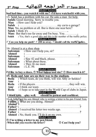 3rd Prep 1st Term 2014 
Model Answer 
had had time.- you watch it with me? -I'd have watched it with you. 
13- Salah has a problem with his car. He asks a man for help. 
Salah: Good morning. Sorry to trouble you. 
Man : How can I help you? 
Salah : ….…………………………………...…..………my car to a garage? 
Man No, no problem at all. But is there one near here? 
Salah I think it's …………………….………………….…….…….. 
Man: But that's too far away and I'm busy. You………..……...... 
Salah : Yes, that's a good idea and this is the number of the traffic police. 
Model Answer 
 Can you help me push?  200 m away. should call the traffic police. 
14- Ahmed is at a shoe shop. 
Salesman : How can I help you, sir? 
Ahmed : ….…………………………………….…………….……………..... 
Salesman : ….……………………………………….…..……………….……....? 
Ahmed : Size 42 and black, please. 
Salesman : What about these. 
Ahmed : They fit me most. ….……………..……….……………....? 
Salesman : L.E. 50. 
Model Answer 
I'd like to buy a shoes.  What colour and size?  How much is it? 
15- Reda and Amr are on their way to the stadium. 
Reda : Which team, do you think, will win Ahly or Safakis? 
Amr : ….………………………………………………..………….…….….…….... 
Reda : If the players………………....……………….………..., they will win. 
Amr : I think our team………………..………...……………….………..………..... 
Reda : I hope so to take part in the World Cup of clubs in Japan. 
Model Answer 
I think Ahly. -play well. -should be patient and confident. 
16- A father and his son Ahmed who is writing a letter to his pen Friend Tom. 
Father : What are you doing, Ahmed? 
Ahmed : ….………………………………………………………….…..……………..... 
Father : ….……………………………..…………….……………..………..………....? 
Ahmed : I received his letter two weeks ago. 
Father : ….……………………………..…………….……………..………..………....? 
Ahmed : No, thank you. I’ll do it on my own. 
Model Answer 
 I’m writing a letter to my pen friend. 
-When did you receive his letter?  Can I help you? 
11 
 