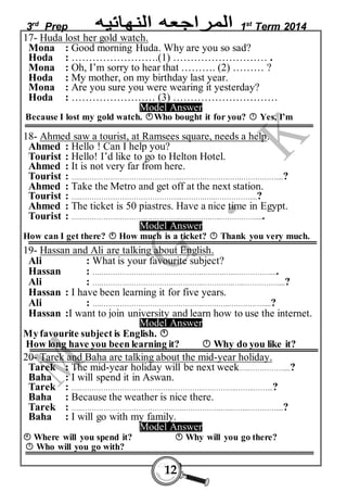3rd Prep 1st Term 2014 
17- Huda lost her gold watch. 
Mona : Good morning Huda. Why are you so sad? 
Hoda : …………………….(1) ……………………… . 
Mona : Oh, I’m sorry to hear that ………. (2) ……… ? 
Hoda : My mother, on my birthday last year. 
Mona : Are you sure you were wearing it yesterday? 
Hoda : …………………… (3) ………………………… 
Model Answer 
Because I lost my gold watch. Who bought it for you?  Yes, I’m 
18- Ahmed saw a tourist, at Ramsees square, needs a help. 
Ahmed : Hello ! Can I help you? 
Tourist : Hello! I’d like to go to Helton Hotel. 
Ahmed : It is not very far from here. 
Tourist : ….……………………………………..……….…………….……………....? 
Ahmed : Take the Metro and get off at the next station. 
Tourist : ….……………………………………..……….…..……………....? 
Ahmed : The ticket is 50 piastres. Have a nice time in Egypt. 
Tourist : ….…………………………………….………….…..……………..... 
Model Answer 
How can I get there?  How much is a ticket?  Thank you very much. 
19- Hassan and Ali are talking about English. 
Ali : What is your favourite subject? 
Hassan : ….…………………………………….……….…..……………..... 
Ali : ….……………………………………..………….…..……………....? 
Hassan : I have been learning it for five years. 
Ali : ….……………………………………..…….…..……………....? 
Hassan :I want to join university and learn how to use the internet. 
Model Answer 
My favourite subject is English.  
How long have you been learning it?  Why do you like it? 
20- Tarek and Baha are talking about the mid-year holiday. 
Tarek : The mid-year holiday will be next week….……………....? 
Baha : I will spend it in Aswan. 
Tarek : ….……………………………..…..…………..….………..……..……...? 
Baha : Because the weather is nice there. 
Tarek : ….………………………………….…..…………….…..……..…………....? 
Baha : I will go with my family. 
Model Answer 
 Where will you spend it?  Why will you go there? 
 Who will you go with? 
12 
 