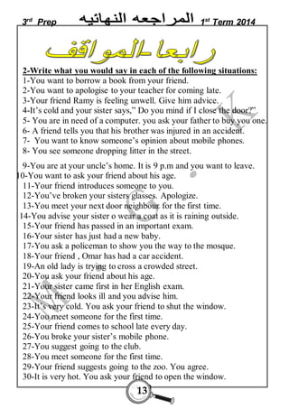 3rd Prep 1st Term 2014 
2-Write what you would say in each of the following situations: 
1-You want to borrow a book from your friend. 
2-You want to apologise to your teacher for coming late. 
3-Your friend Ramy is feeling unwell. Give him advice. 
4-It’s cold and your sister says,” Do you mind if I close the door?” 
5- You are in need of a computer. you ask your father to buy you one. 
6- A friend tells you that his brother was injured in an accident. 
7- You want to know someone’s opinion about mobile phones. 
8- You see someone dropping litter in the street. 
9-You are at your uncle’s home. It is 9 p.m and you want to leave. 
10-You want to ask your friend about his age. 
11-Your friend introduces someone to you. 
12-You’ve broken your sisters glasses. Apologize. 
13-You meet your next door neighbour for the first time. 
14-You advise your sister o wear a coat as it is raining outside. 
15-Your friend has passed in an important exam. 
16-Your sister has just had a new baby. 
17-You ask a policeman to show you the way to the mosque. 
18-Your friend , Omar has had a car accident. 
19-An old lady is trying to cross a crowded street. 
20-You ask your friend about his age. 
21-Your sister came first in her English exam. 
22-Your friend looks ill and you advise him. 
23-It’s very cold. You ask your friend to shut the window. 
24-You meet someone for the first time. 
25-Your friend comes to school late every day. 
26-You broke your sister’s mobile phone. 
27-You suggest going to the club. 
28-You meet someone for the first time. 
29-Your friend suggests going to the zoo. You agree. 
30-It is very hot. You ask your friend to open the window. 
13 
 