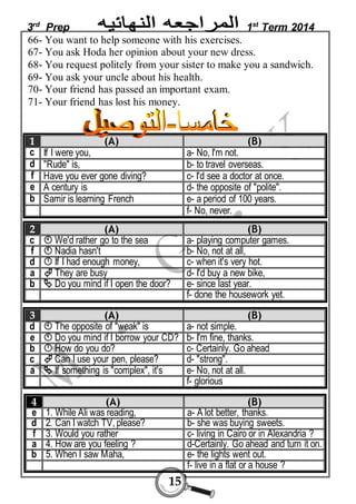 3rd Prep 1st Term 2014 
66- You want to help someone with his exercises. 
67- You ask Hoda her opinion about your new dress. 
68- You request politely from your sister to make you a sandwich. 
69- You ask your uncle about his health. 
70- Your friend has passed an important exam. 
71- Your friend has lost his money. 
1 (A) (B) 
c If I were you, a- No, I'm not. 
d "Rude" is, b- to travel overseas. 
f Have you ever gone diving? c- I'd see a doctor at once. 
e A century is d- the opposite of "polite". 
b Samir is learning French e- a period of 100 years. 
15 
f- No, never. 
2 (A) (B) 
c  We'd rather go to the sea a- playing computer games. 
f  Nadia hasn't b- No, not at all, 
d  If I had enough money, c- when it's very hot. 
a  They are busy d- I'd buy a new bike, 
b  Do you mind if I open the door? e- since last year. 
f- done the housework yet. 
3 (A) (B) 
d  The opposite of "weak" is a- not simple. 
e  Do you mind if I borrow your CD? b- I'm fine, thanks. 
b  How do you do? c- Certainly. Go ahead 
c  Can I use your pen, please? d- "strong". 
a  If something is "complex", it's e- No, not at all. 
f- glorious 
4 (A) (B) 
e 1. While Ali was reading, a- A lot better, thanks. 
d 2. Can I watch TV, please? b- she was buying sweets. 
f 3. Would you rather c- living in Cairo or in Alexandria ? 
a 4. How are you feeling ? d-Certainly. Go ahead and turn it on. 
b 5. When I saw Maha, e- the lights went out. 
f- live in a flat or a house ? 
 