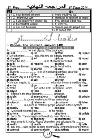 3rd Prep 1st Term 2014 
15 (A) (B) 
c  You'll be tired tomorrow a- where would you live? 
f  I might have won b- politeness on speaking to people. 
a  If you could live in another city, c- if you don't go to bed now. 
b  It's important to show d- if I were you. 
e  You won the match e- because you had played well. 
18 
f- if I'd trained hard. 
 Choose the correct answer:[4M] 
Based on Vocabulary and Expression 
1- ........................... for me, please. I'll be back soon. 
a) Look b) Sit c) Wait d) Expect 
2- My father has ............. jobs. His new job is really important. 
a) changed b) left c) done d) found 
3- When the ship………………….. a lot of people were killed. 
a) built b) repaired c) sailed d) sank 
4- The brave firemen .................. many people from the fire. 
a) spent b) scored c) sent d) saved 
5- Students ......................... a lot of interesting activities at school. 
a) make b) do c) teach d) say 
6- You are very ill. If I were you, I'd ................ a doctor. 
a) examine b) see c) know d) help 
7- My aunt is going to ............................ to London by plane next Monday. 
a) arrive b) go c) come d) travel 
8- Walid ......................... part in the 1996 Paralympic Games. 
a) played b) took c) did d) made 
9- English is the most important................ language. 
a) public b) international c) national d) private 
10- A................ is someone who buys things from a shop. 
a) scientist b) fisherman c) customer d) driver 
11- A................ is a piece of metal for people who win in the Olympics. 
a) penalty b) race c) medal d) glass 
12- My jacket has three big .............. in the middle. 
a) buttons b) button c) bottom d) bullets 
13. Sorry, Sir. The manager can't meet you now. He's in a ............... 
a) school b) company c) conference d) lab 
14. Your uncle is ill, Hany. Please phone him and ask about his ............ 
a) wealth b) health c) math d) path 
15. You can......with people in other countries by using mobiles and internet. 
a) connect b) communicate c) punctuate d) locate 
 