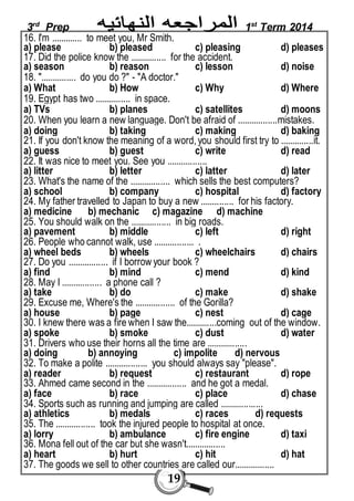 3rd Prep 1st Term 2014 
16. I'm ............. to meet you, Mr Smith. 
a) please b) pleased c) pleasing d) pleases 
17. Did the police know the ............... for the accident. 
a) season b) reason c) lesson d) noise 
18. "............... do you do ?" - "A doctor." 
a) What b) How c) Why d) Where 
19. Egypt has two ............... in space. 
a) TVs b) planes c) satellites d) moons 
20. When you learn a new language. Don't be afraid of .................mistakes. 
a) doing b) taking c) making d) baking 
21. If you don't know the meaning of a word, you should first try to ..............it. 
a) guess b) guest c) write d) read 
22. It was nice to meet you. See you ................. 
a) litter b) letter c) latter d) later 
23. What's the name of the ................. which sells the best computers? 
a) school b) company c) hospital d) factory 
24. My father travelled to Japan to buy a new .............. for his factory. 
a) medicine b) mechanic c) magazine d) machine 
25. You should walk on the ................. in big roads. 
a) pavement b) middle c) left d) right 
26. People who cannot walk, use ................. . 
a) wheel beds b) wheels c) wheelchairs d) chairs 
27. Do you ................. if I borrow your book ? 
a) find b) mind c) mend d) kind 
28. May I ................. a phone call ? 
a) take b) do c) make d) shake 
29. Excuse me, Where's the ................. of the Gorilla? 
a) house b) page c) nest d) cage 
30. I knew there was a fire when I saw the.............coming out of the window. 
a) spoke b) smoke c) dust d) water 
31. Drivers who use their horns all the time are ................. 
a) doing b) annoying c) impolite d) nervous 
32. To make a polite .................. you should always say "please". 
a) reader b) request c) restaurant d) rope 
33. Ahmed came second in the ................. and he got a medal. 
a) face b) race c) place d) chase 
34. Sports such as running and jumping are called .................. 
a) athletics b) medals c) races d) requests 
35. The ................. took the injured people to hospital at once. 
a) lorry b) ambulance c) fire engine d) taxi 
36. Mona fell out of the car but she wasn't................. 
a) heart b) hurt c) hit d) hat 
37. The goods we sell to other countries are called our................. 
19 
 