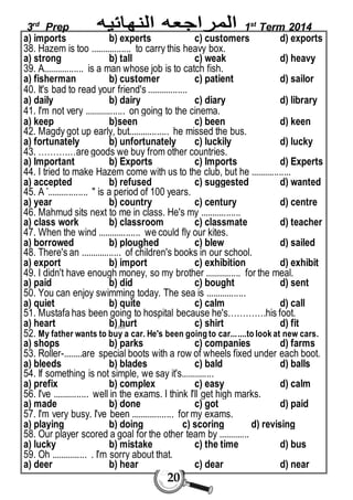 3rd Prep 1st Term 2014 
a) imports b) experts c) customers d) exports 
38. Hazem is too ................. to carry this heavy box. 
a) strong b) tall c) weak d) heavy 
39. A................. is a man whose job is to catch fish. 
a) fisherman b) customer c) patient d) sailor 
40. It's bad to read your friend's ................. 
a) daily b) dairy c) diary d) library 
41. I'm not very ................. on going to the cinema. 
a) keep b)seen c) been d) keen 
42. Magdy got up early, but................. he missed the bus. 
a) fortunately b) unfortunately c) luckily d) lucky 
43. ……….…are goods we buy from other countries. 
a) Important b) Exports c) Imports d) Experts 
44. I tried to make Hazem come with us to the club, but he ................. 
a) accepted b) refused c) suggested d) wanted 
45. A "................. " is a period of 100 years. 
a) year b) country c) century d) centre 
46. Mahmud sits next to me in class. He's my ................. 
a) class work b) classroom c) classmate d) teacher 
47. When the wind .................. we could fly our kites. 
a) borrowed b) ploughed c) blew d) sailed 
48. There's an ................. of children's books in our school. 
a) export b) import c) exhibition d) exhibit 
49. I didn't have enough money, so my brother ............... for the meal. 
a) paid b) did c) bought d) sent 
50. You can enjoy swimming today. The sea is ................. 
a) quiet b) quite c) calm d) call 
51. Mustafa has been going to hospital because he's………….his foot. 
a) heart b) hurt c) shirt d) fit 
52. My father wants to buy a car. He's been going to car... ....to look at new cars. 
a) shops b) parks c) companies d) farms 
53. Roller-........are special boots with a row of wheels fixed under each boot. 
a) bleeds b) blades c) bald d) balls 
54. If something is not simple, we say it's.............. 
a) prefix b) complex c) easy d) calm 
56. I've ............... well in the exams. I think I'll get high marks. 
a) made b) done c) got d) paid 
57. I'm very busy. I've been .................. for my exams. 
a) playing b) doing c) scoring d) revising 
58. Our player scored a goal for the other team by ............. 
a) lucky b) mistake c) the time d) bus 
59. Oh ............... . I'm sorry about that. 
a) deer b) hear c) dear d) near 
20 
 