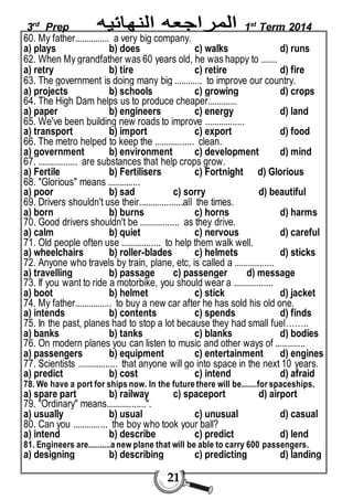 3rd Prep 1st Term 2014 
60. My father............... a very big company. 
a) plays b) does c) walks d) runs 
62. When My grandfather was 60 years old, he was happy to ....... 
a) retry b) tire c) retire d) fire 
63. The government is doing many big ............ to improve our country. 
a) projects b) schools c) growing d) crops 
64. The High Dam helps us to produce cheaper............. 
a) paper b) engineers c) energy d) land 
65. We've been building new roads to improve ................. 
a) transport b) import c) export d) food 
66. The metro helped to keep the ................. clean. 
a) government b) environment c) development d) mind 
67. ................. are substances that help crops grow. 
a) Fertile b) Fertilisers c) Fortnight d) Glorious 
68. "Glorious" means .............. 
a) poor b) sad c) sorry d) beautiful 
69. Drivers shouldn't use their...................all the times. 
a) born b) burns c) horns d) harms 
70. Good drivers shouldn't be ................. as they drive. 
a) calm b) quiet c) nervous d) careful 
71. Old people often use ................. to help them walk well. 
a) wheelchairs b) roller-blades c) helmets d) sticks 
72. Anyone who travels by train, plane, etc, is called a ................. 
a) travelling b) passage c) passenger d) message 
73. If you want to ride a motorbike, you should wear a ................. 
a) boot b) helmet c) stick d) jacket 
74. My father................ to buy a new car after he has sold his old one. 
a) intends b) contents c) spends d) finds 
75. In the past, planes had to stop a lot because they had small fuel…….. 
a) banks b) tanks c) blanks d) bodies 
76. On modern planes you can listen to music and other ways of ............. 
a) passengers b) equipment c) entertainment d) engines 
77. Scientists ................. that anyone will go into space in the next 10 years. 
a) predict b) cost c) intend d) afraid 
78. We have a port for ships now. In the future there will be.......for spaceships. 
a) spare part b) railway c) spaceport d) airport 
79. "Ordinary" means.................". 
a) usually b) usual c) unusual d) casual 
80. Can you ............... the boy who took your ball? 
a) intend b) describe c) predict d) lend 
81. Engineers are..........a new plane that will be able to carry 600 passengers. 
a) designing b) describing c) predicting d) landing 
21 
 