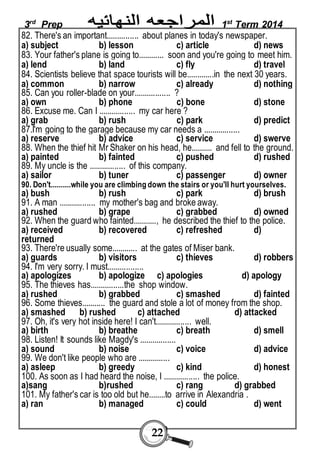 3rd Prep 1st Term 2014 
82. There's an important............... about planes in today's newspaper. 
a) subject b) lesson c) article d) news 
83. Your father's plane is going to............ soon and you're going to meet him. 
a) lend b) land c) fly d) travel 
84. Scientists believe that space tourists will be.............in the next 30 years. 
a) common b) narrow c) already d) nothing 
85. Can you roller-blade on your................. ? 
a) own b) phone c) bone d) stone 
86. Excuse me. Can I ................. my car here ? 
a) grab b) rush c) park d) predict 
87.I'm going to the garage because my car needs a ................. 
a) reserve b) advice c) service d) swerve 
88. When the thief hit Mr Shaker on his head, he.......... and fell to the ground. 
a) painted b) fainted c) pushed d) rushed 
89. My uncle is the ................. of this company. 
a) sailor b) tuner c) passenger d) owner 
90. Don't..........while you are climbing down the stairs or you'll hurt yourselves. 
a) bush b) rush c) park d) brush 
91. A man ................. my mother's bag and broke away. 
a) rushed b) grape c) grabbed d) owned 
92. When the guard who fainted..........., he described the thief to the police. 
a) received b) recovered c) refreshed d) 
returned 
93. There're usually some............ at the gates of Miser bank. 
a) guards b) visitors c) thieves d) robbers 
94. I'm very sorry. I must................. 
a) apologizes b) apologize c) apologies d) apology 
95. The thieves has................the shop window. 
a) rushed b) grabbed c) smashed d) fainted 
96. Some thieves........... the guard and stole a lot of money from the shop. 
a) smashed b) rushed c) attached d) attacked 
97. Oh, it's very hot inside here! I can't................. well. 
a) birth b) breathe c) breath d) smell 
98. Listen! It sounds like Magdy's ................. 
a) sound b) noise c) voice d) advice 
99. We don't like people who are ............... 
a) asleep b) greedy c) kind d) honest 
100. As soon as I had heard the noise, I ................. the police. 
a)sang b)rushed c) rang d) grabbed 
101. My father's car is too old but he........to arrive in Alexandria . 
a) ran b) managed c) could d) went 
22 
 