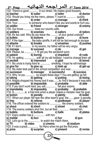 3rd Prep 1st Term 2014 
102. There's a good ............. in our street. He makes good trousers. 
a) teacher b) sailor c) tailor d) doctor 
103. Would you bring me the menu, please ? I want to .............. quickly. 
a) answer b) order c) manage d) think 
104. Your ............... is someone who doesn't like you and wants to hurt you. 
a) soldier b) friend c) stranger d) enemy 
105. Our brave ............... keep our country safe. 
a) soldiers b) enemies c) sailors d) tailors 
106. It's too cold. Why do you leave the ........... of your jacket undone? 
a) bullets b) buttons c) guns d) buns 
107. If the tiger............ the baby giraffe, it will not be fast enough to escape 
a) attacks b) breaks c) smashes d) pushes 
108. If I don't............... in my exams, my father will be very angry. 
a) manage b) succeed c) do d) get 
109. Please, be ................! I'll get you the sandwich soon. 
a) patient b) boring c) impatient d) rude 
110. I'm getting ................. with all my old hobbies. I want to change them all 
a) excited b) interested c) glad d) bored 
111. My uncle is trying hard to ............... smoking. I hope he will manage 
a) give for b) give up c) look up d) get up 
112. My sister took part in the school competition and was…………………. 
a) successor b) manager c) successful d) success 
113. Why 're you .............. on weight these days ? You are getting so fat! 
a) taking b) getting c) putting d) losing 
114. Magdy dropped his money and it was.........to find it because it was dark. 
a) possible b) impossible c) probable d) able 
115. If you don't work hard, you will................. fail your exams. 
a) improbably b) impossibly c) probably d) probable 
116. A.................is a free kick when a player makes a mistake near his goal. 
a) button b) penalty c) plenty d) bullet 
117. When our player fell near the other team's goal, the.........gave a penalty. 
a) free b) referee c) goalkeeper d) player 
118. The officer ordered the soldiers to ................. the enemy soldiers. 
a) shout b) short c) shoot d) chat 
119. The enemy soldiers shot him, but all their................. missed him. 
a) bullets b) buttons c) balls d) plates 
121. Every soldier has a ................ with him. 
a) mobile b) bun c) fun d) gun 
122. Let's go to the ................. to watch the match there. 
a) TV b) video c) cinema d) stadium 
123. It was a great................. for Hany when he got the first prize. 
a) price b) surprise c) present d) revise 
23 
 