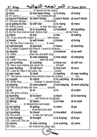 3rd Prep 1st Term 2014 
5- My uncle .................... in Aswan for ten years. 
a) lives b) has been living c) is living d) living 
6- I'm sorry. I........................ my homework yet. 
a) haven't finished b) didn't finish c) don't finish d) won't finish 
7- The sun always .......................... in the East. 
a) is going to rise b) will rise c) is rising d) rises 
8- Soha's uncle ........................ to Italy ten days ago. 
a) would travel b) is travelling c) travelled d) travelling 
9- By the time Dad arrived, Salma had .......................... all her food. 
a) eaten b) eat c) ate d) eating 
10- If you drop the watch, it................ into pieces. 
a) break b) will break c) broke d) bring 
11- By the time I was two, I ............... to walk. 
a) had learned b) learned c) learn d) learning 
12- I visited England last March. I went to America................ 
a) despite b) and c) however d) as well 
13. Heba ................. when the doorbell rang. 
a) slept b) was sleeping c) has slept d) sleeping 
14. Look! Two men ................. after the thief. 
a) are running b) running c) have run d) will run 
15. Hany was making tea when he ................. himself. 
a) was hurting b) will hurt c) has hurt d) hurt 
16. I saw Mr Alaa in the park. He ................. a book. 
a) was read b) read c) reading d) was reading 
17. The farmer was burning rubbish when his clothes ................. fire. 
a) caught b) catch c) is catching d) catches 
18. While they ................. football, it rained heavily. 
a) playing b) were played c) are playing d) were playing 
19. We must all help the man ............. trouble. 
a) on b) at c) in d) under 
20. We go to school.................. 
a) learning b) to learn c) learn d) to learning 
21. Dad promised ............. the family to Hurghada. 
a) taking b) takes c) to take d) to took 
22. I ................. to Alexandria next week. 
a) am going b) going c) went d) go 
23. He didn't................. anywhere last year. 
a) travelling b) travel c) travelled d) travels 
24. My uncle ................. a new car last year. 
a) has bought b) bought c) is buying d) buys 
25. Look out! The car ................. 
a) comes b) was coming c) is coming d) came 
26. Dina .................. her exams two days ago. 
25 
 
