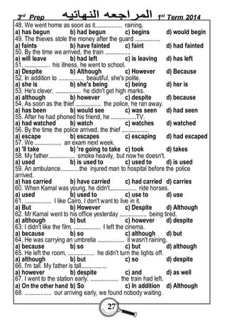 3rd Prep 1st Term 2014 
48. We went home as soon as it.................. raining. 
a) has begun b) had begun c) begins d) would begin 
49. The thieves stole the money after the guard ................. 
a) faints b) have fainted c) faint d) had fainted 
50. By the time we arrived, the train ................. 
a) will leave b) had left c) is leaving d) has left 
51. ................. his illness, he went to school. 
a) Despite b) Although c) However d) Because 
52. In addition to ................. beautiful, she's polite. 
a) she is b) she's being c) being d) her is 
53. He's clever, ................. he didn't get high marks. 
a) although b) however c) despite d) because 
54. As soon as the thief ................. the police, he ran away. 
a) has been b) would see c) was seen d) had seen 
55. After he had phoned his friend, he .................TV. 
a) had watched b) watch c) watches d) watched 
56. By the time the police arrived, the thief .................. 
a) escape b) escapes c) escaping d) had escaped 
57. We .................. an exam next week. 
a) 'II take b) 're going to take c) took d) takes 
58. My father.................. smoke heavily, but now he doesn't. 
a) used b) is used to c) used to d) is used 
59. An ambulance.............the injured man to hospital before the police 
arrived. 
a) has carried b) have carried c) had carried d) carries 
60. When Kamal was young, he didn't.................. ride horses. 
a) used b) used to c) use to d) use 
61. .................. I like Cairo, I don't want to live in it. 
a) But b) However c) Despite d) Although 
62. Mr Kamal went to his office yesterday .................. being tired. 
a) although b) but c) however d) despite 
63. I didn't like the film, .................. I left the cinema. 
a) because b) so c) although d) but 
64. He was carrying an umbrella .................. it wasn't raining. 
a) because b) so c) but d) although 
65. He left the room, .................. he didn't turn the lights off. 
a) although b) but c) so d) despite 
66. I'm tall. My father is tall................. 
a) however b) despite c) and d) as well 
67. I went to the station early. ................... the train had left. 
a) On the other hand b) So c) In addition d) Although 
68. .................. our arriving early, we found nobody waiting. 
27 
 