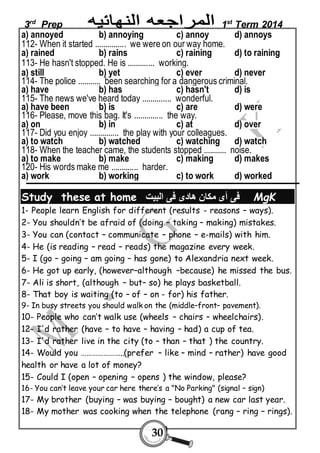 3rd Prep 1st Term 2014 
a) annoyed b) annoying c) annoy d) annoys 
112- When it started ............... we were on our way home. 
a) rained b) rains c) raining d) to raining 
113- He hasn't stopped. He is ............. working. 
a) still b) yet c) ever d) never 
114- The police ........... been searching for a dangerous criminal. 
a) have b) has c) hasn't d) is 
115- The news we've heard today .............. wonderful. 
a) have been b) is c) are d) were 
116- Please, move this bag. It's .............. the way. 
a) on b) in c) at d) over 
117- Did you enjoy .............. the play with your colleagues. 
a) to watch b) watched c) watching d) watch 
118- When the teacher came, the students stopped ........... noise. 
a) to make b) make c) making d) makes 
120- His words make me ............. harder. 
a) work b) working c) to work d) worked 
Study these at home فى أى مكان هادى فى البيت MgK 
1- People learn English for different (results - reasons – ways). 
2- You shouldn’t be afraid of (doing – taking – making) mistakes. 
3- You can (contact – communicate – phone – e-mails) with him. 
4- He (is reading – read – reads) the magazine every week. 
5- I (go – going – am going – has gone) to Alexandria next week. 
6- He got up early, (however–although –because) he missed the bus. 
7- Ali is short, (although – but– so) he plays basketball. 
8- That boy is waiting (to – of – on - for) his father. 
9- In busy streets you should walk on the (middle–front– pavement). 
10- People who can’t walk use (wheels – chairs – wheelchairs). 
12- I'd rather (have – to have – having – had) a cup of tea. 
13- I'd rather live in the city (to – than – that ) the country. 
14- Would you …………………..(prefer – like – mind – rather) have good 
health or have a lot of money? 
15- Could I (open – opening – opens ) the window, please? 
16- You can’t leave your car here there’s a "No Parking" (signal – sign) 
17- My brother (buying – was buying – bought) a new car last year. 
18- My mother was cooking when the telephone (rang – ring – rings). 
30 
 
