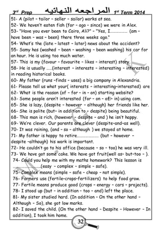3rd Prep 1st Term 2014 
51- A (pilot – tailor – seller – sailor) works at sea. 
52- We haven’t eaten fish (for – ago – since) we were in Alex. 
53- "Have you ever been to Cairo, Ali?" – "Yes, I……………… (am – 
have been – was – been) there three weeks ago." 
54- What’s the (late – latest – later) news about the accident? 
55- Samy has (washed – been – washing – been washing) his car for 
an hour. He is using too much water. 
57- This is my (favour – favourite – likes – interest) story. 
58- He is usually ……(interest – interests – interesting – interested) 
in reading historical books. 
60- My father (runs –finds – uses) a big company in Alexandria. 
61- Please tell us what your( interests – interesting–interested) are 
62- What is the reason (of – for – in – on) starting website? 
63- Some people aren’t interested (for – on – of – in) using com. 
65- She is lazy, (despite – however – although) her friends like her. 
66- She is polite (but– in addition to – despite) being beautiful. 
68- This man is rich, (however – despite – and ) he isn’t happy. 
69- We’re clever. Our parents are clever (despite–and–as well). 
70- It was raining, (and – so – although ) we stayed at home. 
71- My father is happy to retire…………………. (but – however – 
despite –although) his work is important. 
72- He couldn’t go to his office (because – so – too) he was very ill. 
73- We have got some cake. We have got fruit(well as– but–too – ). 
74- Could you help me with my maths homework? This lesson is 
………………………..(easy – complex – simple – safe). 
75- Complex means (simple – safe – cheap – not simple). 
76- Farmers use (fertile–crops–fertilizers) to help food grow. 
77- Fertile means produce good (crops – energy – cars – projects). 
78- I stood up (but – in addition – too – and) left the place. 
81- My sister studied hard. (In addition – On the other hand – 
Although – So), she got low marks. 
82- I saved the child. (On the other hand – Despite – However – In 
addition), I took him home. 
32 
 