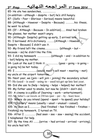 3rd Prep 1st Term 2014 
85- He ate two sandwiches, …………………. 
(in addition – although – despite – but) he’s still hungry. 
87- (Safe – Poor – Glorious – Serious) means beautiful. 
88- (Although – However – Despite – Because) ……………his illness, 
he went to school. 
89- (If – Although – Because – In addition)……. Amal had broken 
the glasses, her mother wasn’t angry. 
90- (Although– Despite) getting up early, I arrived late 
91- I borrowed Ali’s dictionary. …………(Although – However – 
Despite – Because) I didn’t use it. 
92- My friend left the cinema………………….. (although – but – 
because – so) he didn’t like the film. 
93- I did my homework ……………………(although – and – in addition to 
– but) helping my mother. 
94- Look at the sun! I think it…………………. (goes – going – is going – 
is going to) be hot today. 
95- I ……………………………….(would meet – will meet – meeting – met) 
my uncle at the airport tomorrow. 
96- Next year, we (join – will join – joining) the secondary school. 
97- He (used – is used – using to – used to) get up late last year. 
98- Did she use to (help – helping – helps – helped) her mother? 
99- My father used to smoke, but now he (didn’t – don’t-do). 
101- A cinema is a place of (learning – work – entertainment). 
102- My father’s car travels at 250 km (pair – per – by – bear) hour. 
103- Where do you intend (spend – spent – to spend) your holiday? 
104- "Ordinary" means (usually – usual – unusual – casual). 
105- As soon as I……………… (had finished – has finished – finishes – 
finishing) my homework, I turned on TV. 
106- After I ……………… (had seen – see – saw – seeing) the accident, 
I telephoned for help. 
107- By the time Ali ……….(arrive – had arrived – arrived – arriving), 
his uncle had left. 
33 
 