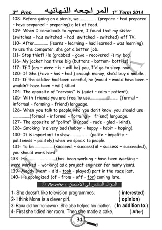 3rd Prep 1st Term 2014 
108- Before going on a picnic, we……………… (prepare – had prepared 
– have prepared – preparing) a lot of food. 
109- When I came back to myroom, I found that my sister 
(switches – has switched – had switched – switched) off TV. 
110- After………….. (learns – learning – had learned – was learning) 
to use the computer, she got a better job. 
111- Stop thief! He (grabbed – gave – recovered –) my bag. 
116- My jacket has three big (buttons – bottom– bottles) . 
117- If I (am – were – is – will be) you, I'd go to sleep now. 
120- If She (have – has – had ) enough money, she’d buy a mobile. 
121- If the soldier had been careful, he (would – would have been – 
wouldn’t have been – will) killed. 
124- The opposite of "nervous" is (quiet – calm – patient). 
125- With friends you are free to use……………………….. (formal – 
informal – forming – friend) language. 
126- When you talk to people who you don’t know, you should use 
………………(formal – informal – forming – friend) language. 
127- The opposite of "polite" is (road – rude – glad – kind). 
128- Smoking is a very bad (hobby – happy – habit – hoping). 
130- It is important to show………………. (polite – impolite – 
politeness – politely) when we speak to people. 
131- To be ………………..(succeed – successful – success – succeeded), 
you should work hard. 
133- He ………………………..(has been working – have been working – 
were worked – working) as a project engineer for many years. 
139- Magdy (went – did – took – played) part in the race last. 
140- He apologized (of – from – off – for) coming late. 
 Rewrite : السؤال السادس في الامتحان 
1- She doesn't like television programmes. ( interested) 
2- I think Mona is a clever girl. ( opinion) 
3- Rana did her homework. She also helped her mother. ( In addition to.) 
4- First she tidied her room. Then she made a cake. ( After) 
34 
 