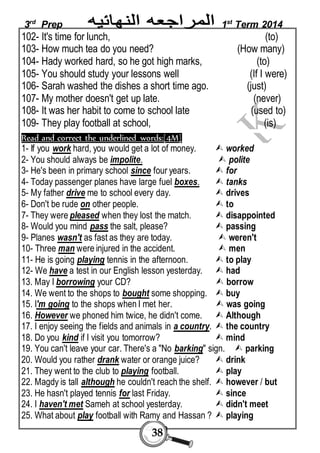 3rd Prep 1st Term 2014 
102- It's time for lunch, (to) 
103- How much tea do you need? (How many) 
104- Hady worked hard, so he got high marks, (to) 
105- You should study your lessons well (If I were) 
106- Sarah washed the dishes a short time ago. (just) 
107- My mother doesn't get up late. (never) 
108- It was her habit to come to school late (used to) 
109- They play football at school, (is) 
Read and correct the underlined words:[4M] 
1- If you work hard, you would get a lot of money.  worked 
2- You should always be impolite.  polite 
3- He's been in primary school since four years.  for 
4- Today passenger planes have large fuel boxes.  tanks 
5- My father drive me to school every day.  drives 
6- Don't be rude on other people.  to 
7- They were pleased when they lost the match.  disappointed 
8- Would you mind pass the salt, please?  passing 
9- Planes wasn't as fast as they are today.  weren't 
10- Three man were injured in the accident.  men 
11- He is going playing tennis in the afternoon.  to play 
12- We have a test in our English lesson yesterday.  had 
13. May I borrowing your CD?  borrow 
14. We went to the shops to bought some shopping.  buy 
15. I'm going to the shops when I met her.  was going 
16. However we phoned him twice, he didn't come.  Although 
17. I enjoy seeing the fields and animals in a country.  the country 
18. Do you kind if I visit you tomorrow?  mind 
19. You can't leave your car. There's a "No barking" sign.  parking 
20. Would you rather drank water or orange juice?  drink 
21. They went to the club to playing football.  play 
22. Magdy is tall although he couldn't reach the shelf.  however / but 
23. He hasn't played tennis for last Friday.  since 
24. I haven't met Sameh at school yesterday.  didn't meet 
25. What about play football with Ramy and Hassan ?  playing 
38 
 