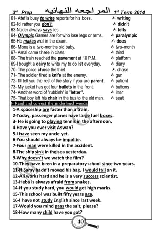 3rd Prep 1st Term 2014 
61- Atef is busy to write reports for his boss.  writing 
62-I'd rather you don't.  didn't 
63-Nader always says lies.  tells 
64- Olympic Games are for who lose legs or arms.  paralympic 
65-He makes well in the exam.  does 
66- Mona is a two-months old baby.  two-month 
67- Amal came three in class.  third 
68- The train reached the pavement at 10 P.M.  platform 
69-I bought a dairy to write my to do list everyday.  diary 
70- The police chose the thief.  chase 
71- The soldier fired a knife at the enemy.  gun 
72- I'll tell you the rest of the story if you are parent.  patient 
73- My jacket has got four bullets in the front.  buttons 
74- Another word of "rubbish" is "letter".  litter 
75- That boy left his chair in the bus to the old man.  seat 
1- Read and correct the underlined words: 
1-A spaceship are faster than a train. 
2-Today, passenger planes have large fuel boxes. 
3- He is going to playing tennis in the afternoon. 
4-Have you ever visit Aswan? 
5-I have seen my uncle yet. 
6-You should always be impolite. 
7-Four man were killed in the accident. 
8-The ship sink in the sea yesterday. 
9-Why doesn’t we watch the film? 
10-They have been in a preparatory school since two years. 
11-If Samy hadn’t moved his bag, I would fall on it. 
12-Ali works hard and he is a very success scientist. 
13-Heba is always afraid from snakes. 
14-If you study hard, you would get high marks. 
15-This school was built fifty years age. 
16-I have not study English since last week. 
17-Would you mind pass the salt, please? 
18-How many child have you got? 
40 
 