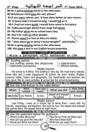 3rd Prep 1st Term 2014 
88-He is going playing tennis in the afternoon. 
89-Would you mind pass the salt, please? 
91-If you were calmer, you `d have done better on your exams. 
92- If Samy hadn't moved his bag, I would fall on it. 
93-f I had run more quick, I would have come in first place . 
94- Today passenger planes have large fuel boxes. 
95- My father drive me to school every day. 
96- Don't be rude on other people. 
97- Planes wasn't as fast as they are today. 
98- '' How about go to Samy's house tonight?'' asked Soha. 
99-He is going playing tennis in the afternoon. 
100- We have a test in our English lesson yesterday. 
 Writing : السؤال الثامن في الامتحان 
 Write a paragraph of(5) sentences on:[5M 
 Your school 
 Guiding points: 
 size, buildings, classes, labs, playgrounds.  subjects learnt. 
 headmaster and teachers.  different activities. 
Model Answer 
My school is in Minia. The building is very big. We have many classes, 
three labs and a wide playground. At school, we learn Arabic, English, 
science, maths, history and geography. Our headmaster and teachers are 
very good. We do many activities at school like the school broadcasting. 
 A School trip to Minia Park 
 Use the information in the table below: 
43 
When 
With 
whom 
How you 
went What you did 
How long 
you stayed 
last Friday my friends by bus played and enjoyed 
the games 8 hours 
Model Answer 
Last Friday, I went on a school trip to Minia Park. I went with my 
friends, classmates and teachers. We went by bus. We played and enjoyed 
the games there. We stayed there for e ight hours. 
 New Minia City 
 Use the questions below for guidance: 
 Where is New Minia city?  How far is it from old Minia city? 
 How can you go to the new city?  Why has it been built? 
 Would you like to live there?  What can you enjoy there? 
 