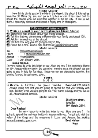 3rd Prep 1st Term 2014 
Model Answer 
New Minia city is east of the Nile in the desert. It is about 8 kilometres 
from the old Minia city. You can go to it by bus or car. It has been built to 
house the people who live crowded together in the old city. I’d like to live 
there. I can enjoy clean air and spend a happy time in Minia park. 
 E- mail and letter writing 
 Write an e-mail to your new Italian pen friend, Mario: 
 Start the e-mail and ask about your friend's health. 
 Tell him that you are coming to Rome with your family on August 10th. 
 Ask him to meet you at the airport. 
 Tell him how long you are going to stay in Italy. 
 Finish the e-mail. Your e-mail address is Galal@finalexam.com 
Model Answer 
To : mario@finalexam.com 
From : student@finalexam.com 
About : Visiting Rome 
Date : 20th January, 2014. 
44 
Dear Mario, 
I’m very happy to write this letter to you .How are you ? I`m coming to Rome 
on 10th August with my family. Do you mind meeting us at the airport? We are 
going to stay in Italy for five days. I hope we can go sightseeing together. I`m 
looking forward to seeing you soon. 
Yours 
M . G . K  Write a letter to your uncle Rashed who lives in 
Aswan telling him that you are going to spend the mid-year holiday with 
him. Tell him what you are going to do. Your name is Nagy and you live at 
35, Ahram Street, Ismailia. 
Model Answer 
35 Ahram street, 
Ismailia. 
10th March, 2014. 
Dear Rashed, 
I’m very happy to write this letter to you .How are you ? . I'm 
going to spend the mid-year holiday in Aswan with you. I'm going to visit the 
valley of the Kings and the museums in Luxor and Aswan. I`m looking 
forward to seeing you soon. Best wishes. 
Nagy 
 