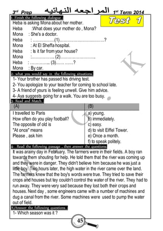 3rd Prep 1st Term 2014 
1- Finish the following dialogue : 
Heba is asking Mona about her mother. 
Heba :What does your mother do , Mona? 
Mona : She's a doctor. 
Heba : …………….(1)……………………………? 
Mona : At El Sheffa hospital. 
Heba : Is it far from your house? 
Mona :…………….. (2)…………………….. 
Heba : …………... (3)…… ……? 
Mona : By car. 
2- what you would say in the following situations: 
1- Your brother has passed his driving test. 
2- You apologize to your teacher for coming to school late. 
3- A friend of yours is feeling unwell. Give him advice. 
4- Aya suggests going for a walk. You are too busy. 
3- Read and Match : 
(A) (B) 
I travelled to Paris 
How often do you play football? 
The opposite of old is 
"At once" means 
Please , ask him 
45 
a) young. 
b) immediately. 
c) easy. 
d) to visit Eiffel Tower. 
e) Once a month. 
f) to speak politely. 
4- Read the following passage , then answer the questions: 
It was arainy day in February. The farmers were in their fields. A boy ran 
towards them shouting for help. He told them that the river was coming up 
and they were in danger. They didn't believe him because he was just a 
little boy. Two hours later, the high water in the river came over the land. 
The farmers knew that the boy's words were true. They tried to save their 
crops and houses but tey couldn't control the water of the river. They had to 
run away. They were very sad because they lost both their crops and 
houses. Next day , some engineers came with a number of machines and 
dug a canal from the river. Some machines were used to pump the water 
out of field. 
A)Answer the following questions : 
1- Which season was it ? 
 