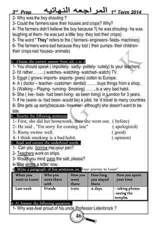 3rd Prep 1st Term 2014 
2- Why was the boy shouting ? 
3- Could the farmers save their houses and crops? Why? 
4- The farmers didn't believe the boy because ?( he was shouting- he was 
laughing at them- he was just a little boy- they lost their crops) 
5- The word " They" refers to the ( farmers- engineers- fields- machines) 
6- The farmers were sad because they lost ( their pumps- their children-their 
46 
crops nad houses- animals) 
5- Choose the correct answer from a,b, c or d 
1- You should speak ( impolitely- sadly- politely- rudely) to your teachers. 
2- I'd rather…….. ( watches- watching- watched- watch) TV. 
3- Egypt ( grows- imports- exports- gives) cotton to Europe. 
4- A ( doctor – teacher- customer- dentist) ……..buys things from a shop. 
5- (Walking – Playing- running- Smoking) ……..is a very bad habit. 
6- She ( live- lives- had been living- as been living) in London for 3 years. 
7- If he (were- is- had been- would be) a pilot, he 'd travel to many countries 
8- She gets up early(because- however- although) she doesn't want to be 
late. 
6- Rewrite the following sentences: 
1- First, she did her homework, then she went out. ( before) 
2- He said , "I'm sorry for coming late" ( apologized) 
3- Ramy swims well. ( good) 
4- I think smoking is a bad habit. ( opinion) 
7- Read and correct the underlined words : 
1- Can you borrow me your pen? 
2- Teachers work on ships. 
3- Would you mind pass the salt, please? 
4- She writes a letter now. 
8- Write a paragraph of five sentences on "Your journey to Luxor" 
How you spent 
your time 
How long 
you stayed 
there 
How you 
went 
there 
Who you 
went there 
with 
When you 
went to Luxor 
- taking photos 
-seeing the 
temples 
Last week friends train 4 days 
9- A) Answer the following questions : 
1- Why was Axel proud of his uncle Professor Lidenbrock ? 
 
